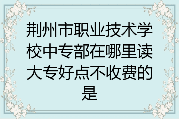 荆州市职业技术学校中专部在哪里读大专好点不收费的是