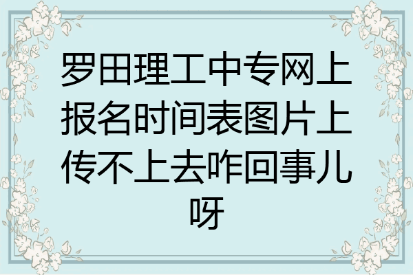 罗田理工中专网上报名时间表图片上传不上去咋回事儿呀