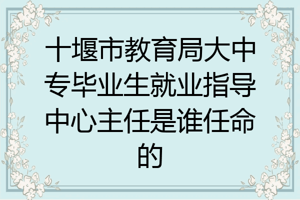 十堰市教育局大中专毕业生就业指导中心主任是谁任命的