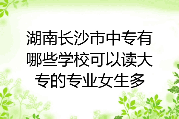 湖南长沙市中专有哪些学校可以读大专的专业女生多