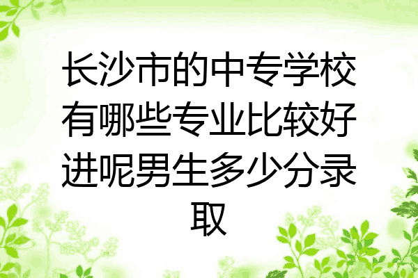 长沙市的中专学校有哪些专业比较好进呢男生多少分录取