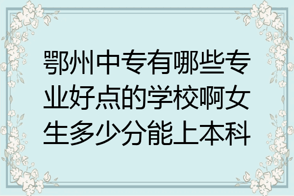 鄂州中专有哪些专业好点的学校啊女生多少分能上本科