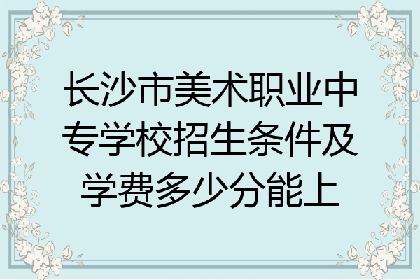 长沙市美术职业中专学校招生条件及学费多少分能上