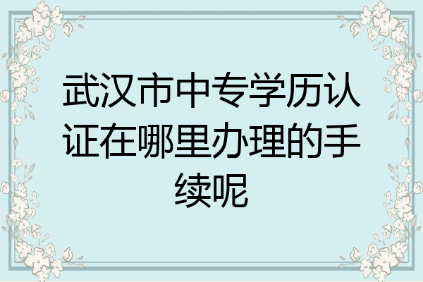 武汉市中专学历认证在哪里办理的手续呢