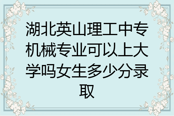 湖北英山理工中专机械专业可以上大学吗女生多少分录取