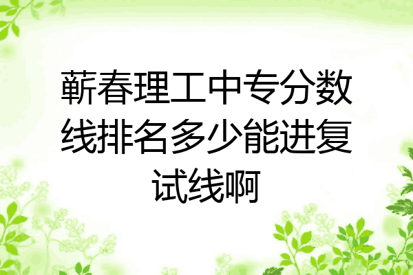蕲春理工中专分数线排名多少能进复试线啊