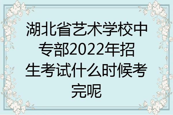 湖北省艺术学校中专部2022年招生考试什么时候考完呢