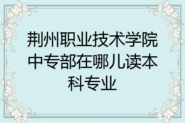 荆州职业技术学院中专部在哪儿读本科专业