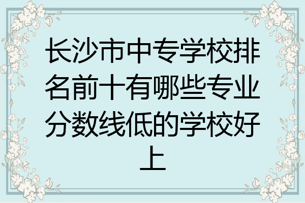 长沙市中专学校排名前十有哪些专业分数线低的学校好上