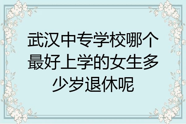 武汉中专学校哪个最好上学的女生多少岁退休呢