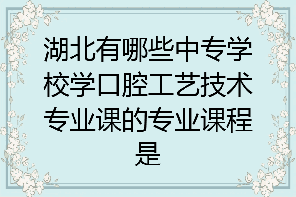 湖北有哪些中专学校学口腔工艺技术专业课的专业课程是
