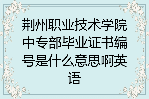 荆州职业技术学院中专部毕业证书编号是什么意思啊英语