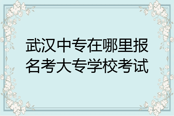 武汉中专在哪里报名考大专学校考试