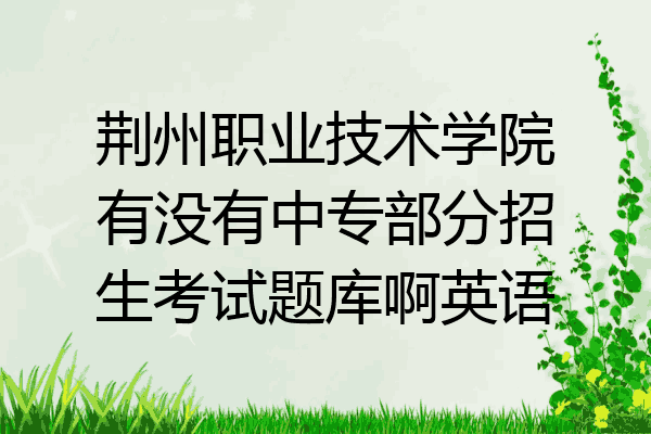 荆州职业技术学院有没有中专部分招生考试题库啊英语