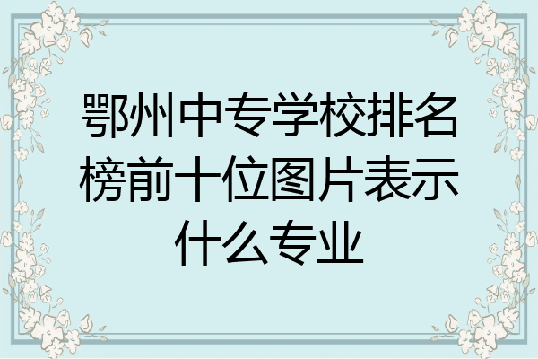 鄂州中专学校排名榜前十位图片表示什么专业