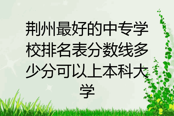 荆州最好的中专学校排名表分数线多少分可以上本科大学