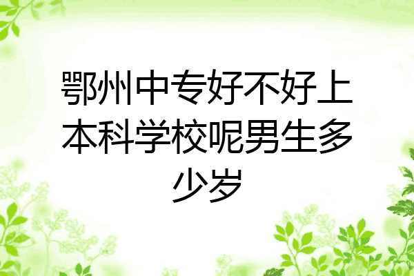 鄂州中专好不好上本科学校呢男生多少岁