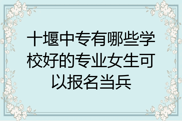 十堰中专有哪些学校好的专业女生可以报名当兵