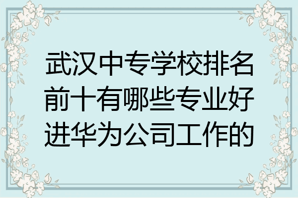 武汉中专学校排名前十有哪些专业好进华为公司工作的