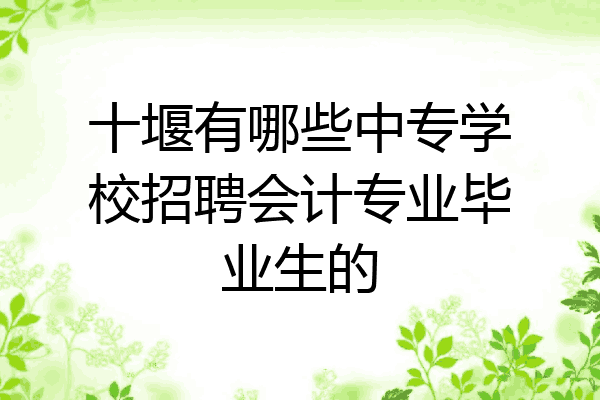 十堰有哪些中专学校招聘会计专业毕业生的