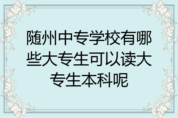 随州中专学校有哪些大专生可以读大专生本科呢