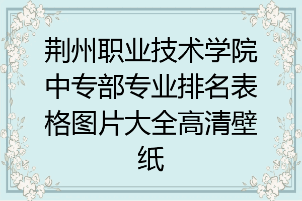荆州职业技术学院中专部专业排名表格图片大全高清壁纸