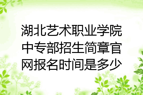 湖北艺术职业学院中专部招生简章官网报名时间是多少