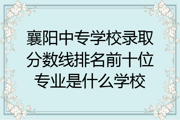 襄阳中专学校录取分数线排名前十位专业是什么学校