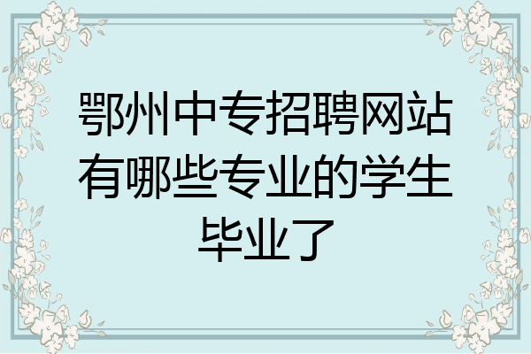 鄂州中专招聘网站有哪些专业的学生毕业了