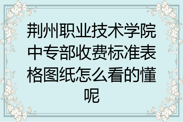 荆州职业技术学院中专部收费标准表格图纸怎么看的懂呢
