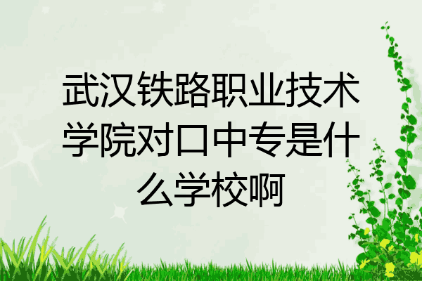 武汉铁路职业技术学院对口中专是什么学校啊