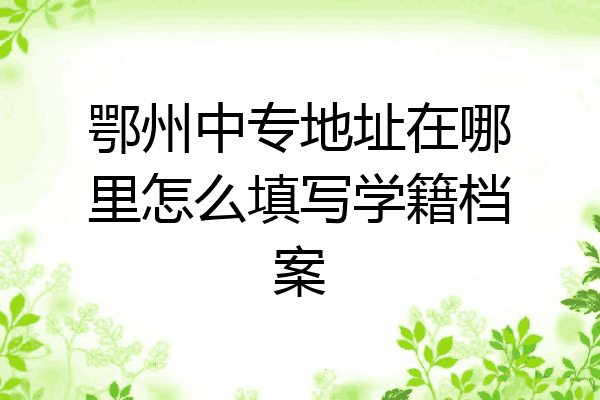 鄂州中专地址在哪里怎么填写学籍档案