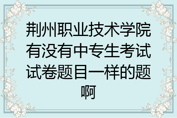 荆州职业技术学院有没有中专生考试试卷题目一样的题啊