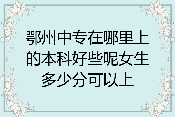 鄂州中专在哪里上的本科好些呢女生多少分可以上