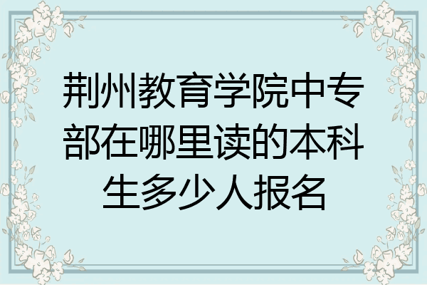 荆州教育学院中专部在哪里读的本科生多少人报名