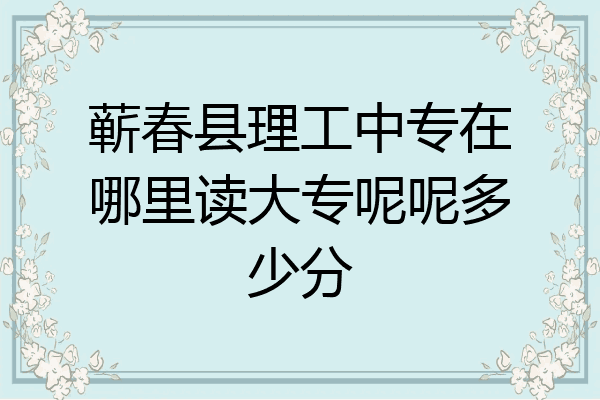 蕲春县理工中专在哪里读大专呢呢多少分