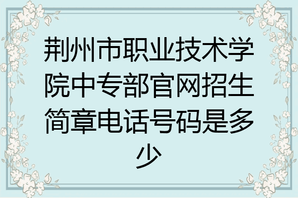 荆州市职业技术学院中专部官网招生简章电话号码是多少