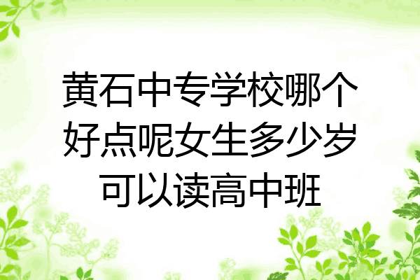 黄石中专学校哪个好点呢女生多少岁可以读高中班