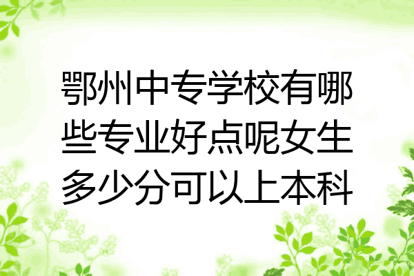 鄂州中专学校有哪些专业好点呢女生多少分可以上本科