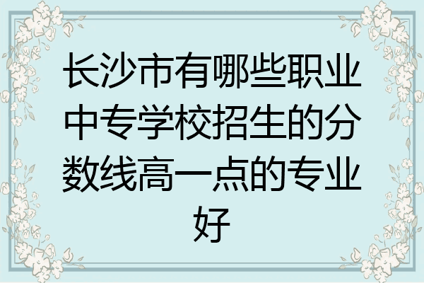 长沙市有哪些职业中专学校招生的分数线高一点的专业好