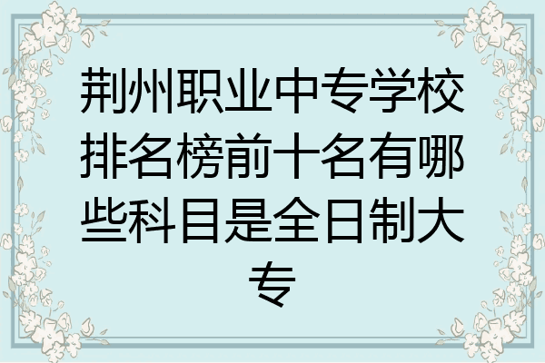 荆州职业中专学校排名榜前十名有哪些科目是全日制大专