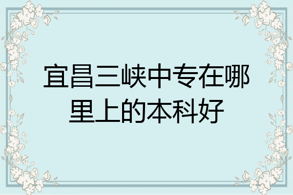宜昌三峡中专在哪里上的本科好
