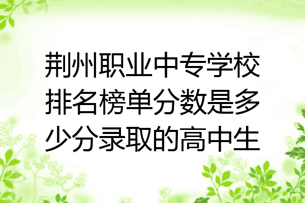 荆州职业中专学校排名榜单分数是多少分录取的高中生