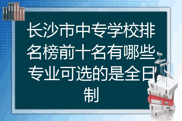 长沙市中专学校排名榜前十名有哪些专业可选的是全日制