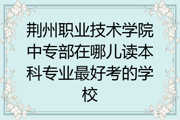 荆州职业技术学院中专部在哪儿读本科专业最好考的学校