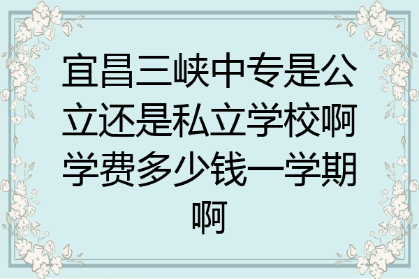 宜昌三峡中专是公立还是私立学校啊学费多少钱一学期啊
