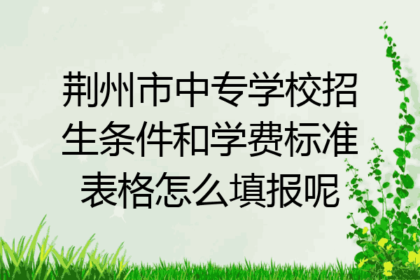 荆州市中专学校招生条件和学费标准表格怎么填报呢
