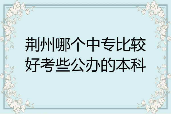 荆州哪个中专比较好考些公办的本科