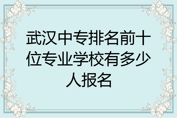 武汉中专排名前十位专业学校有多少人报名