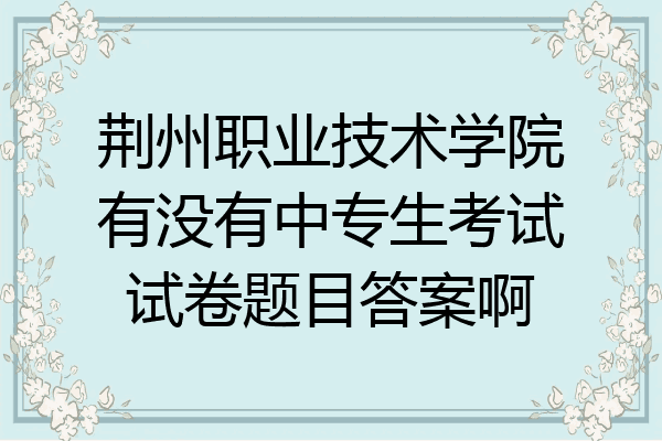 荆州职业技术学院有没有中专生考试试卷题目答案啊